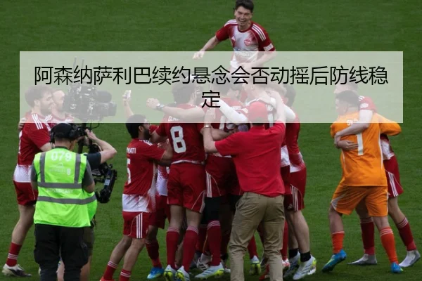 阿森纳萨利巴续约悬念会否动摇后防线稳定